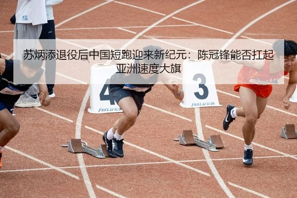 苏炳添退役后中国短跑迎来新纪元：陈冠锋能否扛起亚洲速度大旗